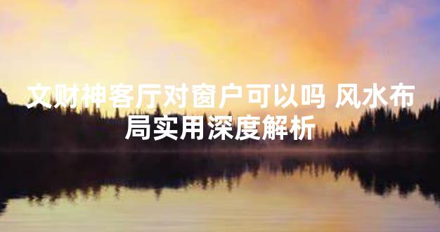 文财神客厅对窗户可以吗 风水布局实用深度解析